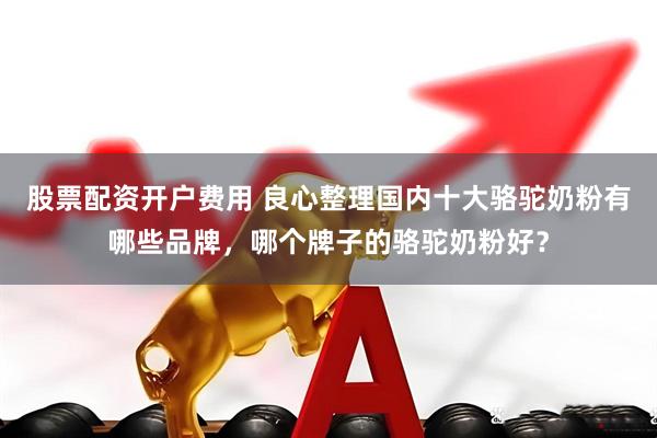股票配资开户费用 良心整理国内十大骆驼奶粉有哪些品牌，哪个牌子的骆驼奶粉好？