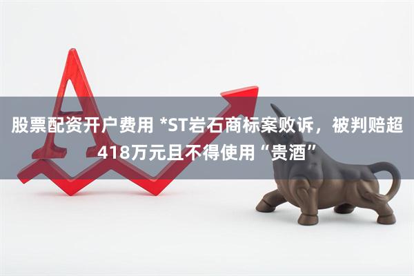 股票配资开户费用 *ST岩石商标案败诉，被判赔超418万元且不得使用“贵酒”